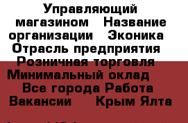 Управляющий магазином › Название организации ­ Эконика › Отрасль предприятия ­ Розничная торговля › Минимальный оклад ­ 1 - Все города Работа » Вакансии   . Крым,Ялта